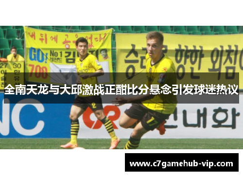 全南天龙与大邱激战正酣比分悬念引发球迷热议
