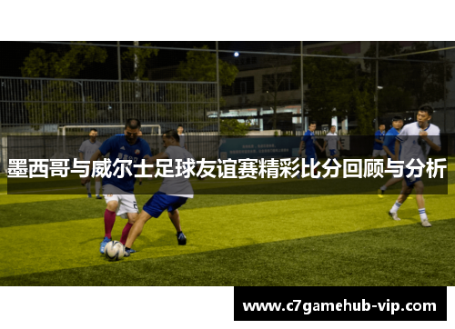 墨西哥与威尔士足球友谊赛精彩比分回顾与分析