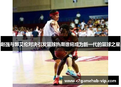 赵强与郭艾伦对决引发篮球热潮谁将成为新一代的篮球之星